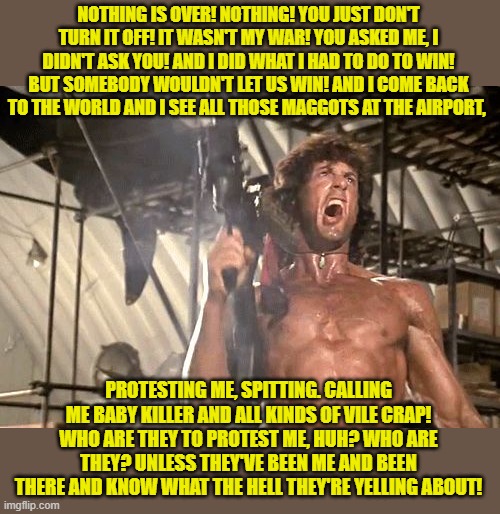 rambo yelling | NOTHING IS OVER! NOTHING! YOU JUST DON'T TURN IT OFF! IT WASN'T MY WAR! YOU ASKED ME, I DIDN'T ASK YOU! AND I DID WHAT I HAD TO DO TO WIN! B | image tagged in rambo yelling | made w/ Imgflip meme maker