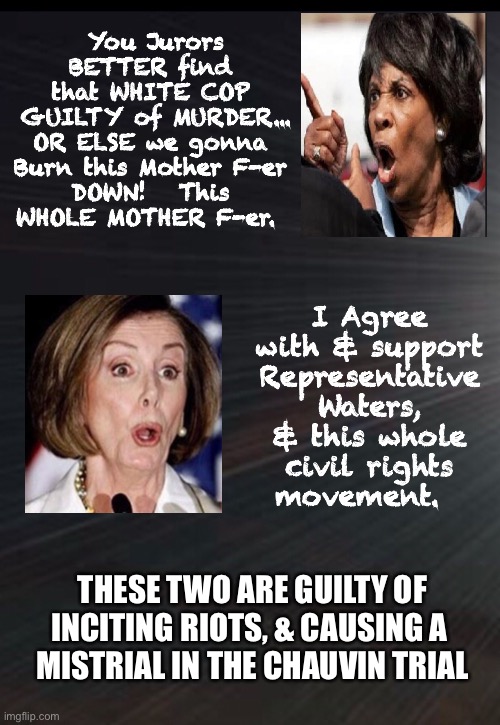 Vile Women - Vile Words       •       <neverwoke> | You Jurors BETTER find 
that WHITE COP 
GUILTY of MURDER...
OR ELSE we gonna 
Burn this Mother F-er 
DOWN!   This 
WHOLE MOTHER F-er. I Agree with & support Representative Waters, & this whole
 civil rights 
movement. THESE TWO ARE GUILTY OF
INCITING RIOTS, & CAUSING A 
MISTRIAL IN THE CHAUVIN TRIAL | image tagged in demonrats,mad maxine,nancy,ranting leftists,riot loot burn,democrats hate america | made w/ Imgflip meme maker