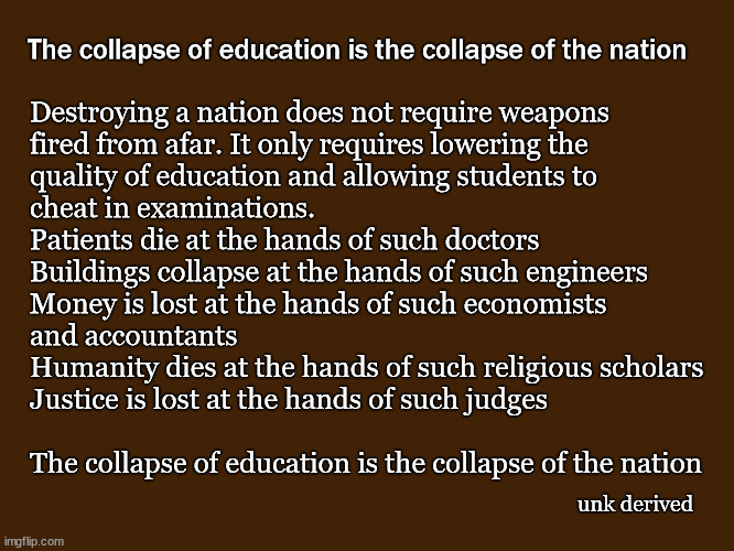 The collapse of education is the collapse of the nation | The collapse of education is the collapse of the nation; Destroying a nation does not require weapons
fired from afar. It only requires lowering the 
quality of education and allowing students to 
cheat in examinations.
Patients die at the hands of such doctors
Buildings collapse at the hands of such engineers
Money is lost at the hands of such economists 
and accountants
Humanity dies at the hands of such religious scholars
Justice is lost at the hands of such judges
 
The collapse of education is the collapse of the nation; unk derived | image tagged in education,politics | made w/ Imgflip meme maker