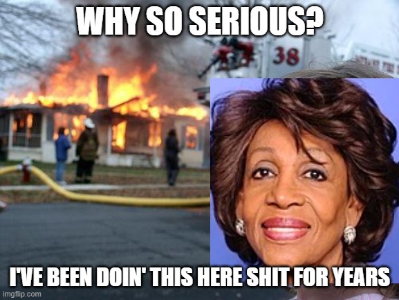 Auntie Maxine | WHY SO SERIOUS? I'VE BEEN DOIN' THIS HERE SHIT FOR YEARS | image tagged in memes,disaster girl,maxine waters | made w/ Imgflip meme maker