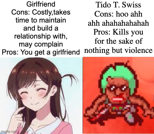 Girlfriend
Cons: Costly,takes time to maintain and build a relationship with, may complain
Pros: You get a girlfriend; Tido T. Swiss
Cons: hoo ahh ahh ahahahahahah
Pros: Kills you for the sake of nothing but violence | made w/ Imgflip meme maker