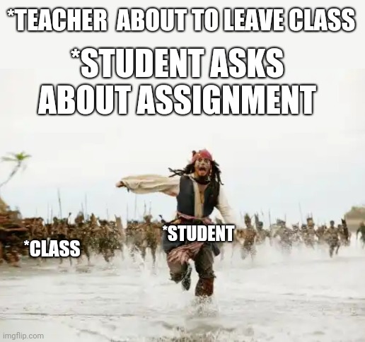 Jack Sparrow Being Chased Meme | *TEACHER  ABOUT TO LEAVE CLASS; *STUDENT ASKS ABOUT ASSIGNMENT; *CLASS; *STUDENT | image tagged in memes,jack sparrow being chased | made w/ Imgflip meme maker