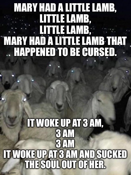 NSWF or not, this is weird. | MARY HAD A LITTLE LAMB,
LITTLE LAMB,
LITTLE LAMB,
MARY HAD A LITTLE LAMB THAT HAPPENED TO BE CURSED. IT WOKE UP AT 3 AM,
3 AM
3 AM
IT WOKE UP AT 3 AM AND SUCKED THE SOUL OUT OF HER. | image tagged in sheep,memes,funny,dark humor,the good old days | made w/ Imgflip meme maker