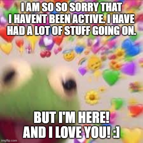:]!! | I AM SO SO SORRY THAT I HAVENT BEEN ACTIVE. I HAVE HAD A LOT OF STUFF GOING ON. BUT I'M HERE! AND I LOVE YOU! :] | image tagged in kermit with hearts | made w/ Imgflip meme maker