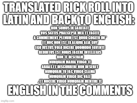 Why, you ask? Well WHY NOT | TRANSLATED RICK ROLL INTO LATIN AND BACK TO ENGLISH:; NON SUMUS IN CARITATE
VOS SCITIS PRAECEPTA MEA ET FACITE
A COMMITMENT PLENUM EST QUOD COGITO IM '
ET HOC NON EST EX ALIQUA ALIA GUY
EGO IUSTUS VOLO DICERE QUOMODO FAVENTE
REDDITUS EST NOBIS FACERE INTELLEGIS
NON TE DESERAM
NUNQUAM MARIA VIRGO TE
ABBAS ET DISCURRERE NON DESERET
NUMQUAM TU FAC VIRGO CLAMA
NUMQUAM VIRGO DIC VALE
, ET NOCERE VIRGO NUMQUAM MENTIRI TE; ENGLISH IN THE COMMENTS | image tagged in blank white template | made w/ Imgflip meme maker