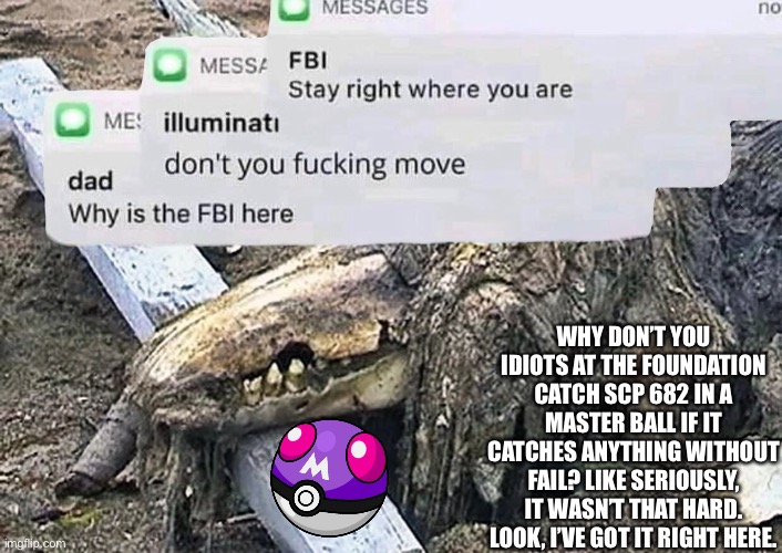 Easiest contain in history. Wait, why do I hear multiple helicopters? | WHY DON’T YOU IDIOTS AT THE FOUNDATION CATCH SCP 682 IN A MASTER BALL IF IT CATCHES ANYTHING WITHOUT FAIL? LIKE SERIOUSLY, IT WASN’T THAT HARD. LOOK, I’VE GOT IT RIGHT HERE. | made w/ Imgflip meme maker