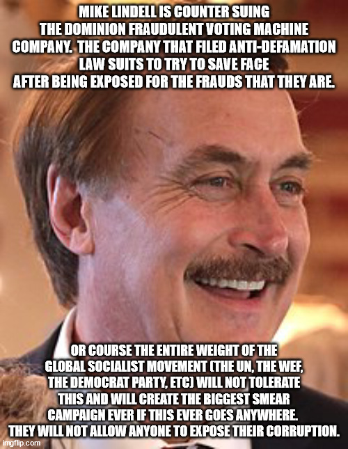 Voter confidence it very low because of 2020 and the Dems did NOTHING to alleviate or mitigate that. | MIKE LINDELL IS COUNTER SUING THE DOMINION FRAUDULENT VOTING MACHINE COMPANY.  THE COMPANY THAT FILED ANTI-DEFAMATION LAW SUITS TO TRY TO SAVE FACE AFTER BEING EXPOSED FOR THE FRAUDS THAT THEY ARE. OR COURSE THE ENTIRE WEIGHT OF THE GLOBAL SOCIALIST MOVEMENT (THE UN, THE WEF, THE DEMOCRAT PARTY, ETC) WILL NOT TOLERATE THIS AND WILL CREATE THE BIGGEST SMEAR CAMPAIGN EVER IF THIS EVER GOES ANYWHERE.  THEY WILL NOT ALLOW ANYONE TO EXPOSE THEIR CORRUPTION. | image tagged in mike lindell,dominion,voter fraud | made w/ Imgflip meme maker