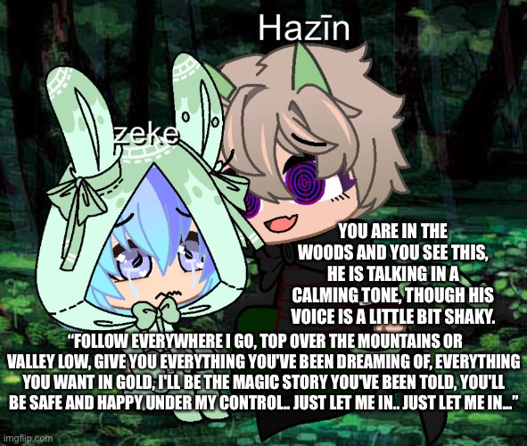 Now that Hazīn has his entire redemption arc, let’s go back to when he really turned down the wrong path | YOU ARE IN THE WOODS AND YOU SEE THIS, HE IS TALKING IN A CALMING TONE, THOUGH HIS VOICE IS A LITTLE BIT SHAKY. “FOLLOW EVERYWHERE I GO, TOP OVER THE MOUNTAINS OR VALLEY LOW, GIVE YOU EVERYTHING YOU'VE BEEN DREAMING OF, EVERYTHING YOU WANT IN GOLD, I'LL BE THE MAGIC STORY YOU'VE BEEN TOLD, YOU'LL BE SAFE AND HAPPY UNDER MY CONTROL.. JUST LET ME IN.. JUST LET ME IN...” | made w/ Imgflip meme maker