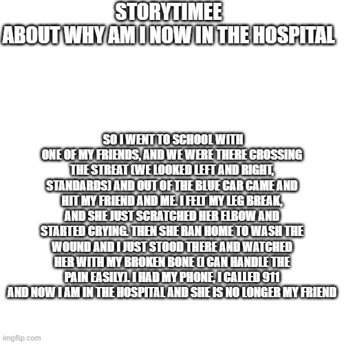 it's my story time | STORYTIMEE
ABOUT WHY AM I NOW IN THE HOSPITAL; SO I WENT TO SCHOOL WITH ONE OF MY FRIENDS, AND WE WERE THERE CROSSING THE STREAT (WE LOOKED LEFT AND RIGHT, STANDARDS) AND OUT OF THE BLUE CAR CAME AND HIT MY FRIEND AND ME. I FELT MY LEG BREAK, AND SHE JUST SCRATCHED HER ELBOW AND STARTED CRYING. THEN SHE RAN HOME TO WASH THE WOUND AND I JUST STOOD THERE AND WATCHED HER WITH MY BROKEN BONE (I CAN HANDLE THE PAIN EASILY). I HAD MY PHONE, I CALLED 911 AND NOW I AM IN THE HOSPITAL AND SHE IS NO LONGER MY FRIEND | image tagged in professionals have standards | made w/ Imgflip meme maker