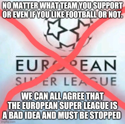 Anti European Super League | NO MATTER WHAT TEAM YOU SUPPORT OR EVEN IF YOU LIKE FOOTBALL OR NOT. WE CAN ALL AGREE THAT THE EUROPEAN SUPER LEAGUE IS A BAD IDEA AND MUST BE STOPPED | image tagged in anti european super league | made w/ Imgflip meme maker