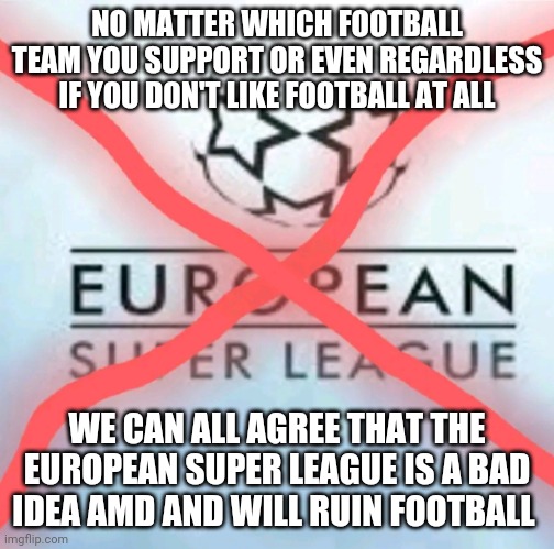 Football fans and haters unite! | NO MATTER WHICH FOOTBALL TEAM YOU SUPPORT OR EVEN REGARDLESS IF YOU DON'T LIKE FOOTBALL AT ALL; WE CAN ALL AGREE THAT THE EUROPEAN SUPER LEAGUE IS A BAD IDEA AMD AND WILL RUIN FOOTBALL | image tagged in anti european super league,memes,european super league,esl | made w/ Imgflip meme maker