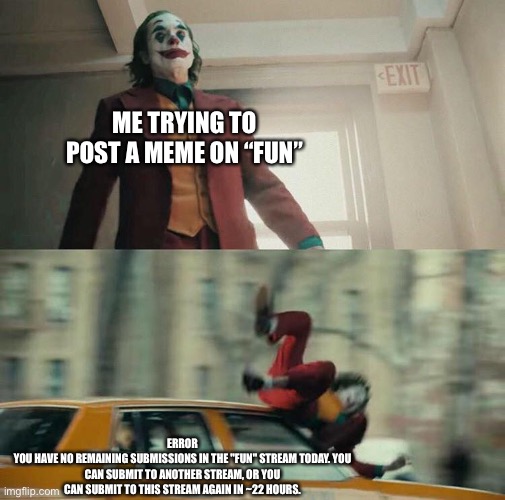 Random meme | ME TRYING TO POST A MEME ON “FUN”; ERROR
YOU HAVE NO REMAINING SUBMISSIONS IN THE "FUN" STREAM TODAY. YOU CAN SUBMIT TO ANOTHER STREAM, OR YOU CAN SUBMIT TO THIS STREAM AGAIN IN ~22 HOURS. | image tagged in joaquin phoenix joker car,random tag i decided to put,another random tag i decided to put,another one,you know the drill | made w/ Imgflip meme maker