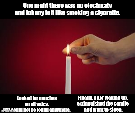 there was no electricity | One night there was no electricity and Johnny felt like smoking a cigarette. Looked for matches on all sides, 
but could not be found anywhere. Finally, after waking up, 
extinguished the candle 
and went to sleep. | image tagged in funny | made w/ Imgflip meme maker