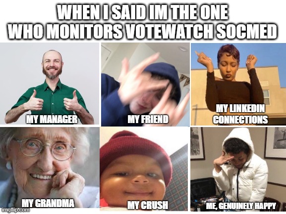 work | WHEN I SAID IM THE ONE WHO MONITORS VOTEWATCH SOCMED; MY LINKEDIN CONNECTIONS; MY FRIEND; MY MANAGER; MY GRANDMA; MY CRUSH; ME, GENUINELY HAPPY | image tagged in blank white template | made w/ Imgflip meme maker