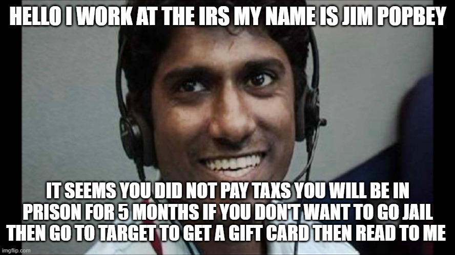 Tech support scammer | HELLO I WORK AT THE IRS MY NAME IS JIM POPBEY; IT SEEMS YOU DID NOT PAY TAXS YOU WILL BE IN PRISON FOR 5 MONTHS IF YOU DON'T WANT TO GO JAIL THEN GO TO TARGET TO GET A GIFT CARD THEN READ TO ME | image tagged in tech support scammer,scammer | made w/ Imgflip meme maker