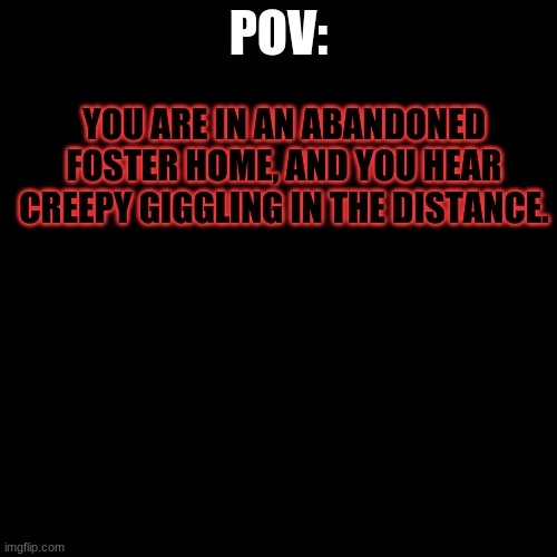 ... | POV:; YOU ARE IN AN ABANDONED FOSTER HOME, AND YOU HEAR CREEPY GIGGLING IN THE DISTANCE. | image tagged in black blank | made w/ Imgflip meme maker