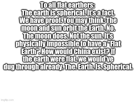 Why would people even THINK that? | To all flat earthers: 
The earth is spherical. It's a fact. We have proof. You may think: The moon and sun orbit the Earth. No. The moon does. Not the sun. It's physically impossible to have a "Flat Earth". How would China exist? If the earth were flat, we would've dug through already. The. Earth. Is. Spherical. | image tagged in blank white template | made w/ Imgflip meme maker