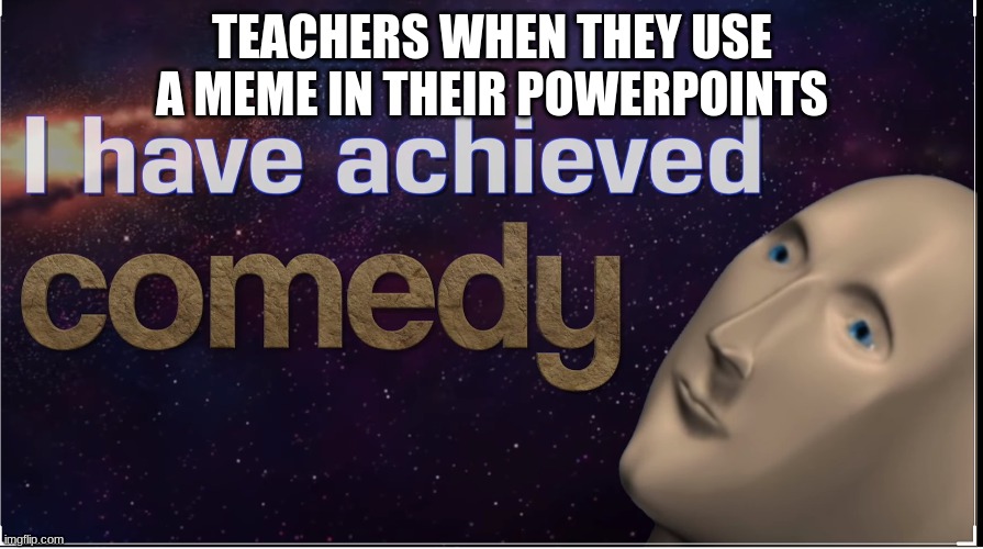 komedee | TEACHERS WHEN THEY USE A MEME IN THEIR POWERPOINTS | image tagged in i have achieved comedy | made w/ Imgflip meme maker