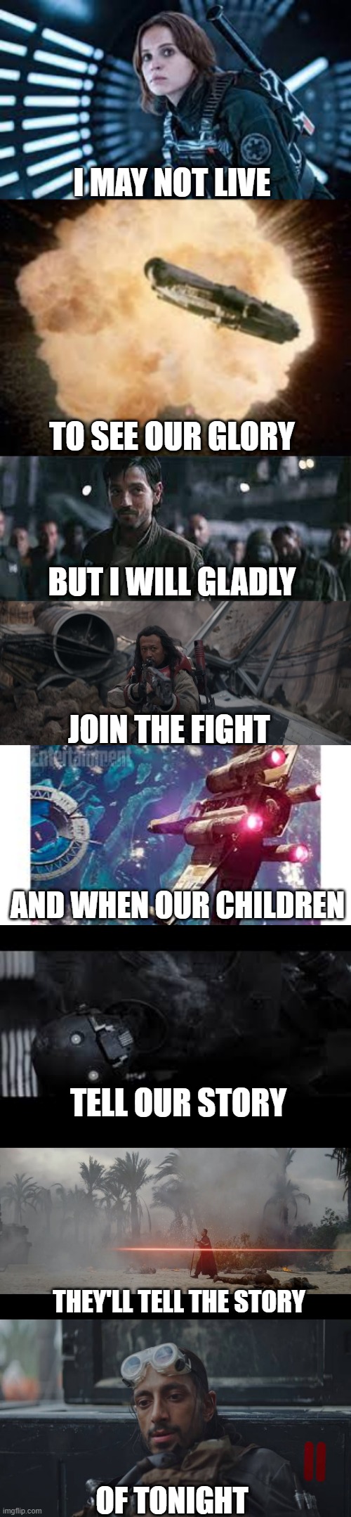 Rogue One | I MAY NOT LIVE; TO SEE OUR GLORY; BUT I WILL GLADLY; JOIN THE FIGHT; AND WHEN OUR CHILDREN; TELL OUR STORY; THEY'LL TELL THE STORY; OF TONIGHT | image tagged in rogue one | made w/ Imgflip meme maker