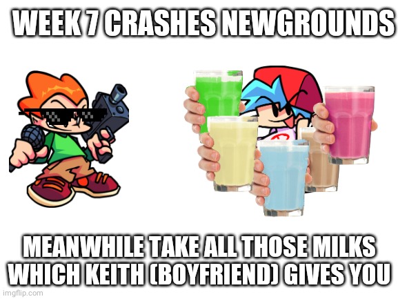 Blank White Template | WEEK 7 CRASHES NEWGROUNDS; MEANWHILE TAKE ALL THOSE MILKS WHICH KEITH (BOYFRIEND) GIVES YOU | image tagged in blank white template | made w/ Imgflip meme maker