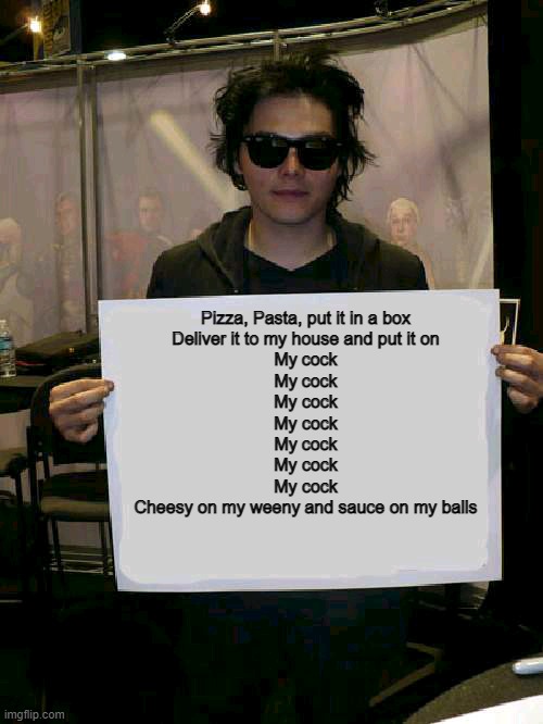 Gerard Way holding sign | Pizza, Pasta, put it in a box
Deliver it to my house and put it on
My cock
My cock
My cock
My cock
My cock
My cock
My cock


Cheesy on my weeny and sauce on my balls | image tagged in gerard way holding sign | made w/ Imgflip meme maker