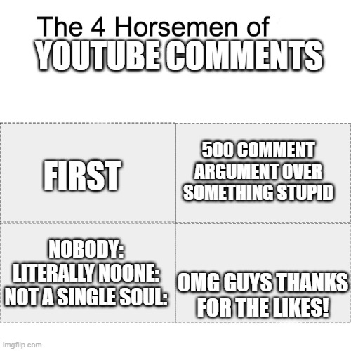 Y E | YOUTUBE COMMENTS; FIRST; 500 COMMENT ARGUMENT OVER SOMETHING STUPID; OMG GUYS THANKS FOR THE LIKES! NOBODY:
LITERALLY NOONE:
NOT A SINGLE SOUL: | image tagged in four horsemen | made w/ Imgflip meme maker