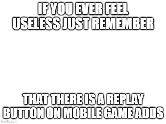 Blank White Template | IF YOU EVER FEEL USELESS JUST REMEMBER; THAT THERE IS A REPLAY BUTTON ON MOBILE GAME ADDS | image tagged in blank white template | made w/ Imgflip meme maker