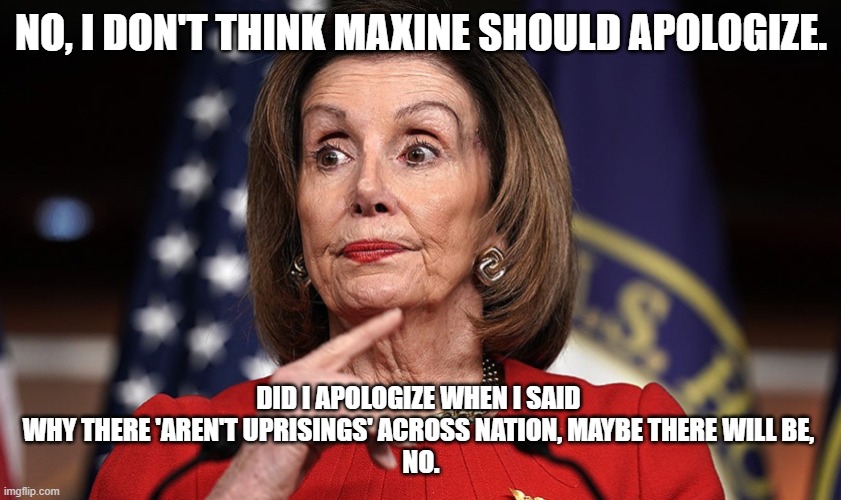 No apologize | NO, I DON'T THINK MAXINE SHOULD APOLOGIZE. DID I APOLOGIZE WHEN I SAID 
WHY THERE 'AREN'T UPRISINGS' ACROSS NATION, MAYBE THERE WILL BE, 

NO. | image tagged in nancy pelosi,maxine waters,kamala harris,blm,antifa,joe biden | made w/ Imgflip meme maker