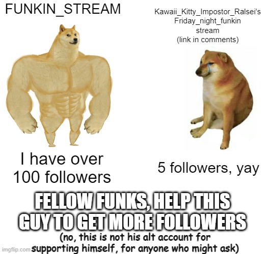 Link to the stream in the comments... |  FUNKIN_STREAM; Kawaii_Kitty_Impostor_Ralsei's Friday_night_funkin stream (link in comments); I have over 100 followers; 5 followers, yay; FELLOW FUNKS, HELP THIS GUY TO GET MORE FOLLOWERS; (no, this is not his alt account for supporting himself, for anyone who might ask) | image tagged in memes,buff doge vs cheems | made w/ Imgflip meme maker