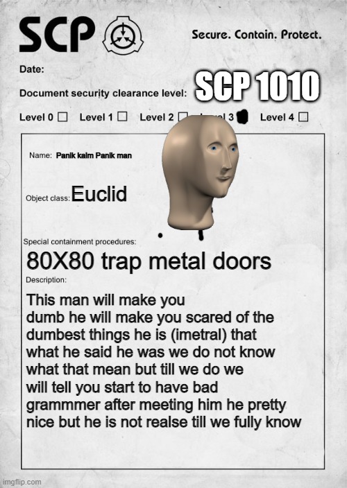 Warning this is for people Above 3 | SCP 1010; Panik kalm Panik man; Euclid; 80X80 trap metal doors; This man will make you dumb he will make you scared of the dumbest things he is (imetral) that what he said he was we do not know what that mean but till we do we will tell you start to have bad grammmer after meeting him he pretty nice but he is not realse till we fully know | image tagged in scp document | made w/ Imgflip meme maker
