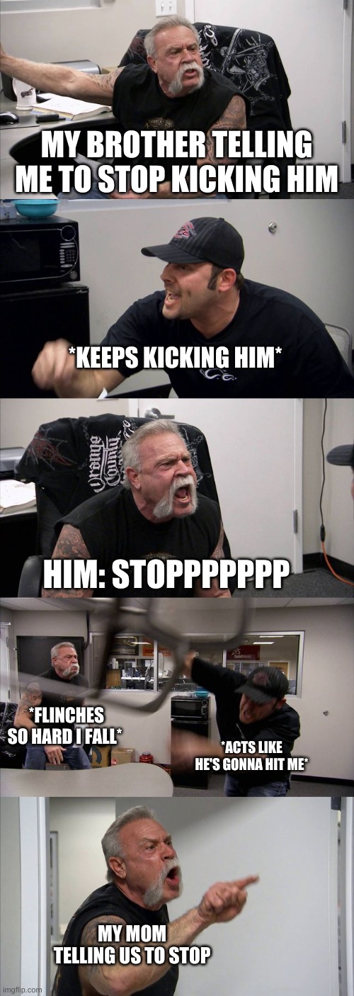 yeeeeep | MY BROTHER TELLING ME TO STOP KICKING HIM; *KEEPS KICKING HIM*; HIM: STOPPPPPPP; *FLINCHES SO HARD I FALL*; *ACTS LIKE HE'S GONNA HIT ME*; MY MOM TELLING US TO STOP | image tagged in memes,american chopper argument | made w/ Imgflip meme maker