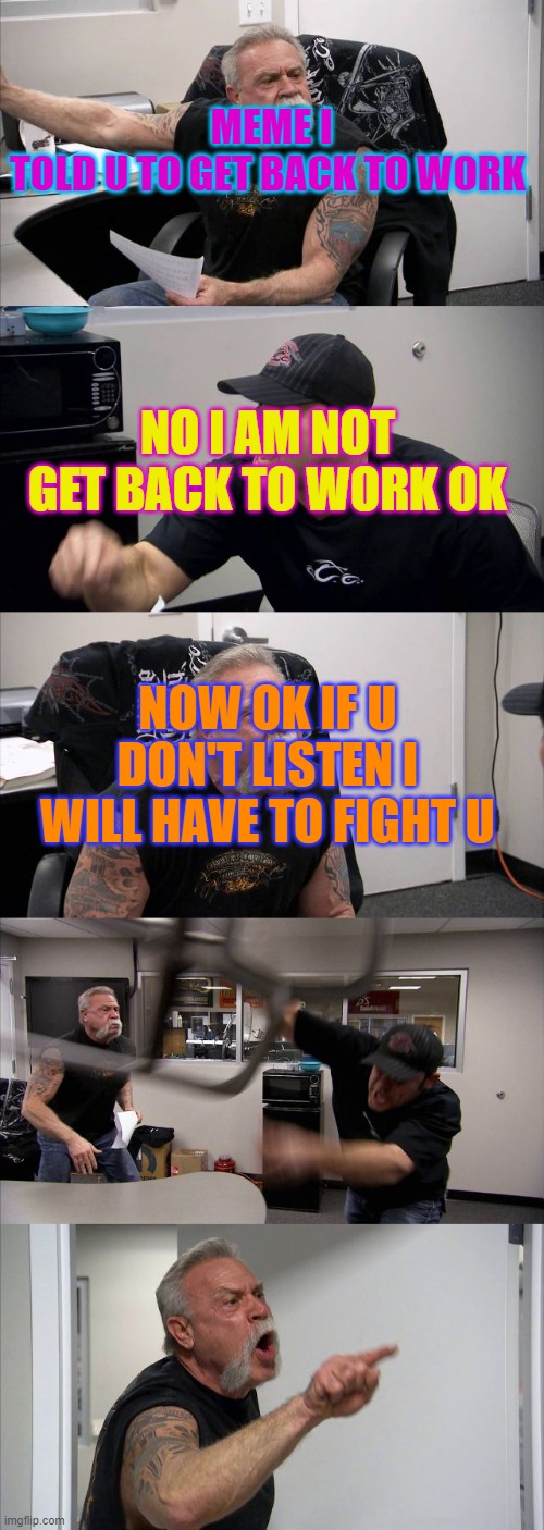 American Chopper Argument | MEME I TOLD U TO GET BACK TO WORK; NO I AM NOT GET BACK TO WORK OK; NOW OK IF U DON'T LISTEN I WILL HAVE TO FIGHT U | image tagged in memes,american chopper argument | made w/ Imgflip meme maker