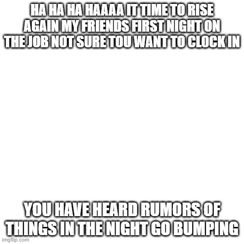 Blank Transparent Square |  HA HA HA HAAAA IT TIME TO RISE AGAIN MY FRIENDS FIRST NIGHT ON THE JOB NOT SURE TOU WANT TO CLOCK IN; YOU HAVE HEARD RUMORS OF THINGS IN THE NIGHT GO BUMPING | image tagged in memes,blank transparent square,fnaf songs | made w/ Imgflip meme maker