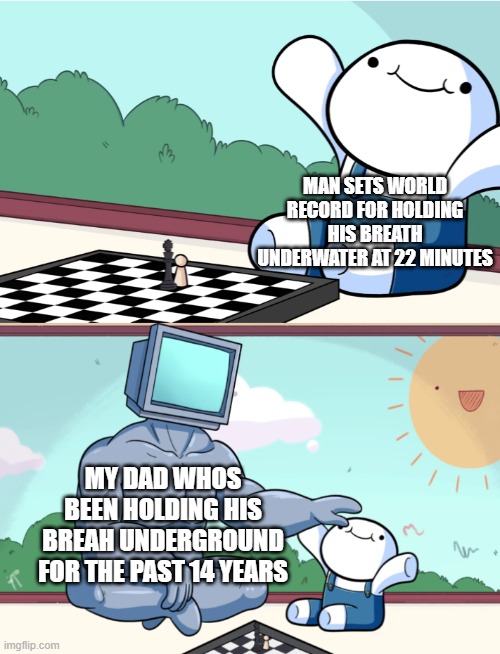 My dads better | MAN SETS WORLD RECORD FOR HOLDING HIS BREATH UNDERWATER AT 22 MINUTES; MY DAD WHOS BEEN HOLDING HIS BREAH UNDERGROUND FOR THE PAST 14 YEARS | image tagged in odd1sout vs computer chess | made w/ Imgflip meme maker