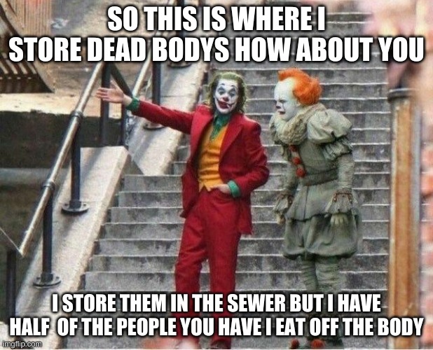 the best match reunite | SO THIS IS WHERE I STORE DEAD BODIES HOW ABOUT YOU; I STORE THEM IN THE SEWER BUT I HAVE HALF  OF THE PEOPLE YOU HAVE I EAT OFF THE BODY | image tagged in joker and pennywise | made w/ Imgflip meme maker