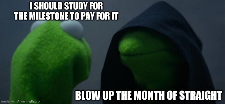 WTF | I SHOULD STUDY FOR THE MILESTONE TO PAY FOR IT; BLOW UP THE MONTH OF STRAIGHT | image tagged in memes,evil kermit | made w/ Imgflip meme maker