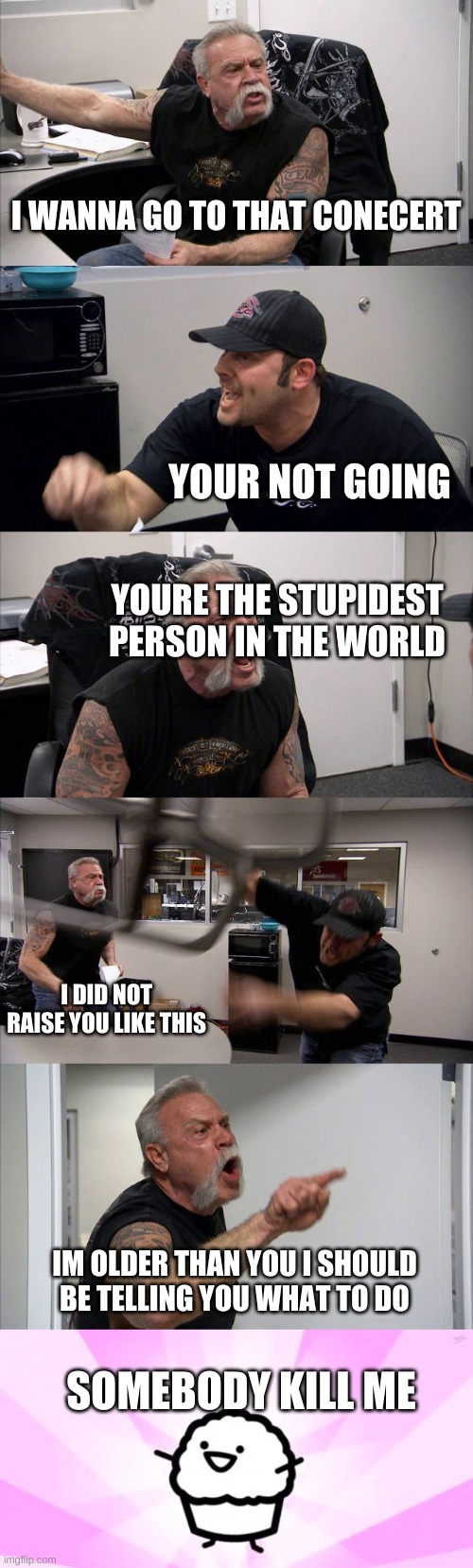 asdf | I WANNA GO TO THAT CONECERT; YOUR NOT GOING; YOURE THE STUPIDEST PERSON IN THE WORLD; I DID NOT RAISE YOU LIKE THIS; IM OLDER THAN YOU I SHOULD BE TELLING YOU WHAT TO DO; SOMEBODY KILL ME | image tagged in memes,american chopper argument,somebody kill me asdf | made w/ Imgflip meme maker