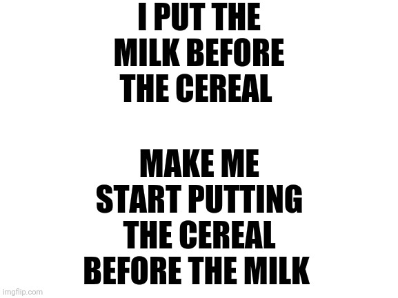 Blank White Template | I PUT THE MILK BEFORE THE CEREAL; MAKE ME START PUTTING THE CEREAL BEFORE THE MILK | image tagged in blank white template | made w/ Imgflip meme maker