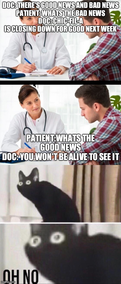 bye, bye | DOC: THERE'S GOOD NEWS AND BAD NEWS
PATIENT: WHATS THE BAD NEWS
DOC: CHIC-FIL-A IS CLOSING DOWN FOR GOOD NEXT WEEK; PATIENT:WHATS THE GOOD NEWS
DOC: YOU WON'T BE ALIVE TO SEE IT | image tagged in doctor and patient,oh no cat | made w/ Imgflip meme maker