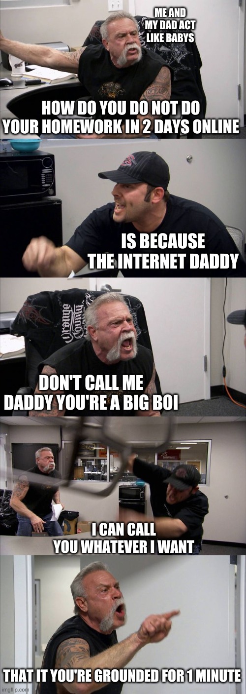 American Chopper Argument Meme | ME AND MY DAD ACT LIKE BABYS; HOW DO YOU DO NOT DO YOUR HOMEWORK IN 2 DAYS ONLINE; IS BECAUSE THE INTERNET DADDY; DON'T CALL ME DADDY YOU'RE A BIG BOI; I CAN CALL YOU WHATEVER I WANT; THAT IT YOU'RE GROUNDED FOR 1 MINUTE | image tagged in memes,american chopper argument | made w/ Imgflip meme maker