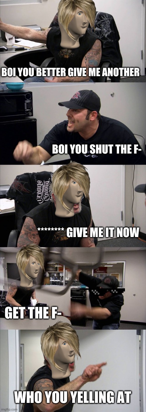 American Chopper Argument | BOI YOU BETTER GIVE ME ANOTHER; BOI YOU SHUT THE F-; ******** GIVE ME IT NOW; GET THE F-; WHO YOU YELLING AT | image tagged in memes,american chopper argument | made w/ Imgflip meme maker