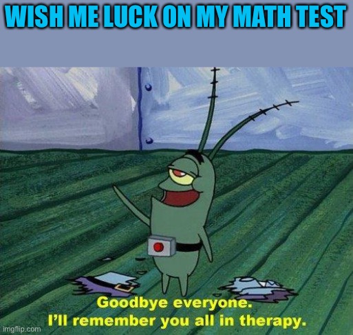 SAY GOODBYE | WISH ME LUCK ON MY MATH TEST | image tagged in plankton therapy | made w/ Imgflip meme maker