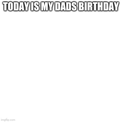 Blank Transparent Square Meme | TODAY IS MY DADS BIRTHDAY | image tagged in memes,blank transparent square | made w/ Imgflip meme maker