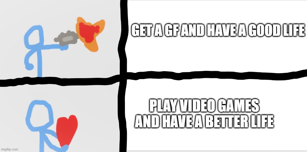 i used this format again | GET A GF AND HAVE A GOOD LIFE; PLAY VIDEO GAMES AND HAVE A BETTER LIFE | image tagged in meme | made w/ Imgflip meme maker