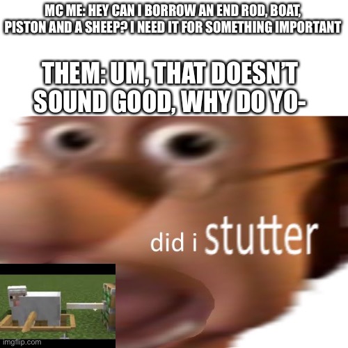Ah yæs, sheep ****ing | MC ME: HEY CAN I BORROW AN END ROD, BOAT, PISTON AND A SHEEP? I NEED IT FOR SOMETHING IMPORTANT; THEM: UM, THAT DOESN’T SOUND GOOD, WHY DO YO- | image tagged in did i stutter,minecraft,memes | made w/ Imgflip meme maker