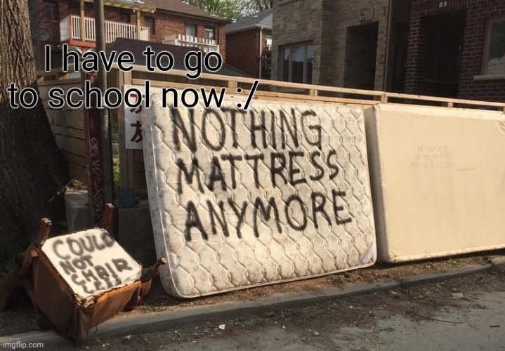 Bai cya guys in like 5 hours | I have to go to school now :/ | image tagged in nothing mattress anymore | made w/ Imgflip meme maker