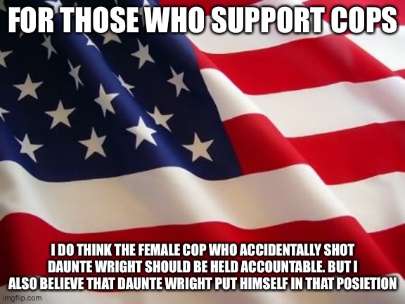 American flag | FOR THOSE WHO SUPPORT COPS; I DO THINK THE FEMALE COP WHO ACCIDENTALLY SHOT DAUNTE WRIGHT SHOULD BE HELD ACCOUNTABLE. BUT I ALSO BELIEVE THAT DAUNTE WRIGHT PUT HIMSELF IN THAT POSITION | image tagged in american flag | made w/ Imgflip meme maker