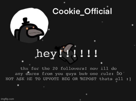 Thx for the followers! | hey!!!!!! thx for the 20 followers! now ill do any dares from you guys but one rule: DO NOT ASK ME TO UPVOTE BEG OR REPOST thats all :] | image tagged in cookie_official announcement template,followers,dares,thank you | made w/ Imgflip meme maker