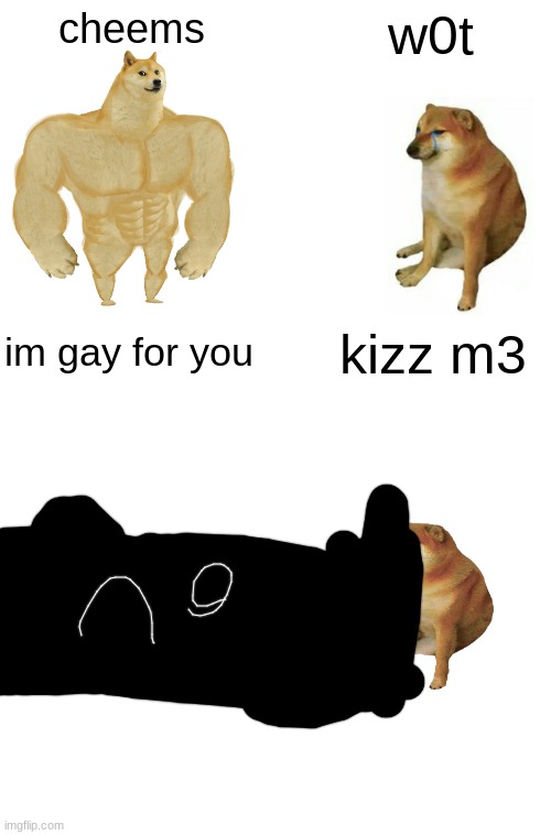 cheems; w0t; im gay for you; kizz m3 | image tagged in memes,buff doge vs cheems,blank white template | made w/ Imgflip meme maker