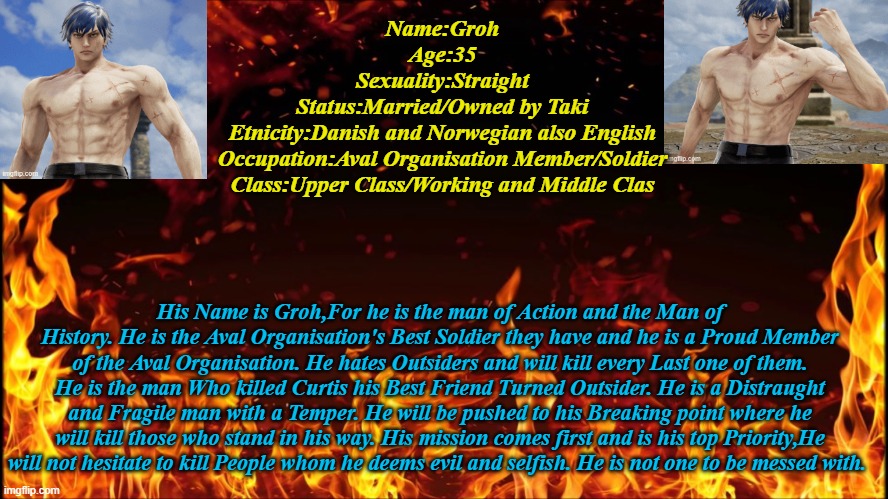 Groh Infomation | Name:Groh
Age:35
Sexuality:Straight
Status:Married/Owned by Taki
Etnicity:Danish and Norwegian also English
Occupation:Aval Organisation Member/Soldier
Class:Upper Class/Working and Middle Clas; His Name is Groh,For he is the man of Action and the Man of History. He is the Aval Organisation's Best Soldier they have and he is a Proud Member of the Aval Organisation. He hates Outsiders and will kill every Last one of them. He is the man Who killed Curtis his Best Friend Turned Outsider. He is a Distraught and Fragile man with a Temper. He will be pushed to his Breaking point where he will kill those who stand in his way. His mission comes first and is his top Priority,He will not hesitate to kill People whom he deems evil and selfish. He is not one to be messed with. | image tagged in groh,soul calibur 6,aval organisation | made w/ Imgflip meme maker